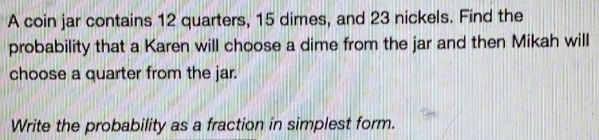 A coin jar contains 12 quarters, 15 dimes, and 23 nickels. Find the 
probability that a Karen will choose a dime from the jar and then Mikah will 
choose a quarter from the jar. 
Write the probability as a fraction in simplest form.