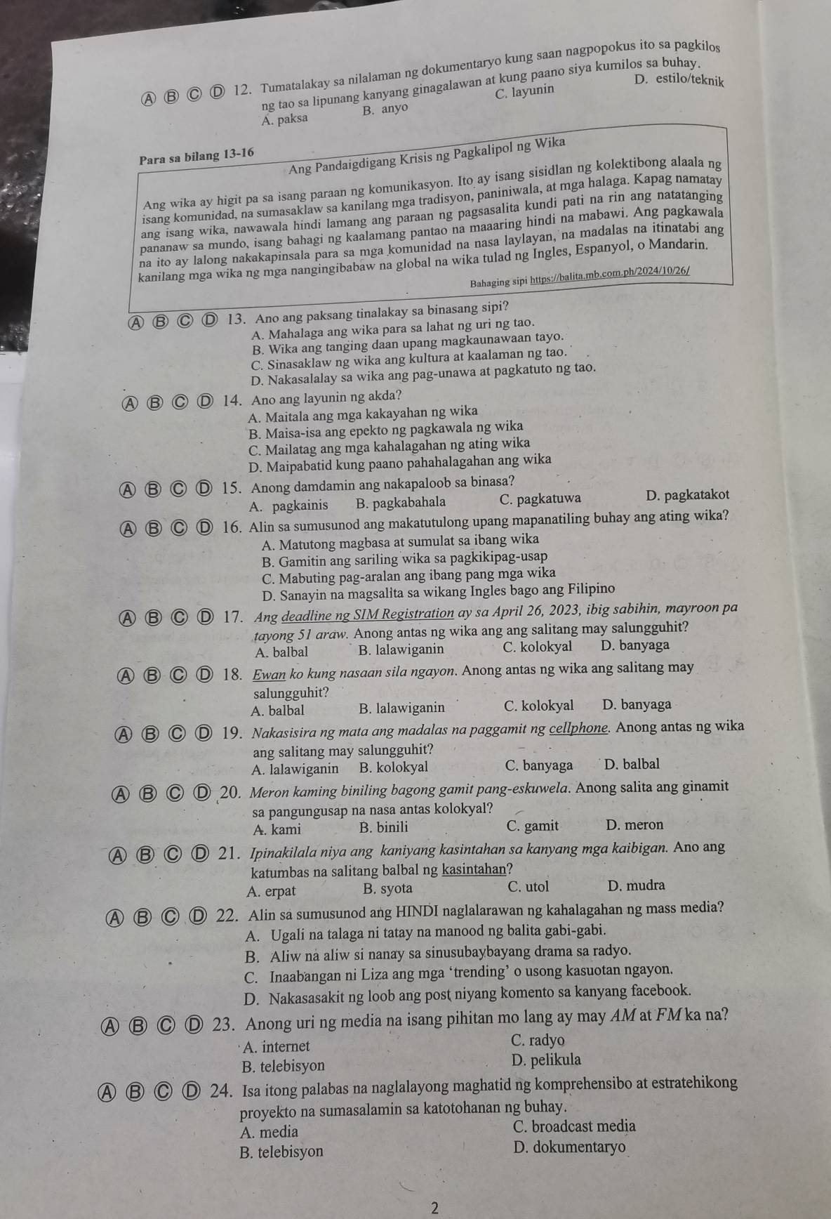 A 12. Tumatalakay sa nilalaman ng dokumentaryo kung saan nagpopokus ito sa pagkilos
D. estilo/teknik
ng tao sa lipunang kanyang ginagalawan at kung paano siya kumilos sa buhay.
A. paksa B. anyo C. layunin
Ang Pandaigdigang Krisis ng Pagkalipol ng Wika
Para sa bilang 13-16
Ang wika ay higit pa sa isang paraan ng komunikasyon. Ito ay isang sisidlan ng kolektibong alaala ng
isang komunidad, na sumasaklaw sa kanilang mga tradisyon, paniniwala, at mga halaga. Kapag namatay
ang isang wika, nawawala hindi lamang ang paraan ng pagsasalita kundi pati na rin ang natatanging
pananaw sa mundo, isang bahagi ng kaalamang pantao na maaaring hindi na mabawi. Ang pagkawala
na ito ay lalong nakakapinsala para sa mga komunidad na nasa laylayan, na madalas na itinatabi ang
kanilang mga wika ng mga nangingibabaw na global na wika tulad ng Ingles, Espanyol, o Mandarin.
Bahaging sipi https://balita.mb.com.ph/2024/10/26/
Ⓐ Ⓑ Ⓒ Ⓓ 13. Ano ang paksang tinalakay sa binasang sipi?
A. Mahalaga ang wika para sa lahat ng uri ng tao.
B. Wika ang tanging daan upang magkaunawaan tayo.
C. Sinasaklaw ng wika ang kultura at kaalaman ng tao.
D. Nakasalalay sa wika ang pag-unawa at pagkatuto ng tao.
Ⓐ ⑧ C Ⓓ 14. Ano ang layunin ng akda?
A. Maitala ang mga kakayahan ng wika
B. Maisa-isa ang epekto ng pagkawala ng wika
C. Mailatag ang mga kahalagahan ng ating wika
D. Maipabatid kung paano pahahalagahan ang wika
Ⓐ B  15. Anong damdamin ang nakapaloob sa binasa?
A. pagkainis B. pagkabahala C. pagkatuwa D. pagkatakot
A B C Ⓓ 16. Alin sa sumusunod ang makatutulong upang mapanatiling buhay ang ating wika?
A. Matutong magbasa at sumulat sa ibang wika
B. Gamitin ang sariling wika sa pagkikipag-usap
C. Mabuting pag-aralan ang ibang pang mga wika
D. Sanayin na magsalita sa wikang Ingles bago ang Filipino
Ⓐ Ⓑ Ⓒ Ⓓ 17. Ang deadline ng SIM Registration ay sa April 26, 2023, ibig sabihin, mayroon pa
tayong 51 araw. Anong antas ng wika ang ang salitang may salungguhit?
A. balbal B. lalawiganin C. kolokyal D. banyaga
Ⓐ ⑧ ◎ 18. Ewan ko kung nasaan sila ngayon. Anong antas ng wika ang salitang may
salungguhit?
A. balbal B. lalawiganin C. kolokyal D. banyaga
A BC D 19. Nakasisira ng mata ang madalas na paggamit ng cellphone. Anong antas ng wika
ang salitang may salungguhit?
A. lalawiganin B. kolokyal C. banyaga D. balbal
Ⓐ Ⓑ Ⓒ Ⓓ 20. Meron kaming biniling bagong gamit pang-eskuwela. Anong salita ang ginamit
sa pangungusap na nasa antas kolokyal?
A. kami B. binili C. gamit D. meron
A ⑧ Ⓒ Ⓓ 21. Ipinakilala niya ang kaniyang kasintahan sa kanyang mga kaibigan. Ano ang
katumbas na salitang balbal ng kasintahan?
A. erpat B. syota C. utol D. mudra
A Ⓑ Ⓒ Ⓓ 22. Alin sa sumusunod ang HINDI naglalarawan ng kahalagahan ng mass media?
A. Ugali na talaga ni tatay na manood ng balita gabi-gabi.
B. Aliw na aliw si nanay sa sinusubaybayang drama sa radyo.
C. Inaabangan ni Liza ang mga ‘trending’ o usong kasuotan ngayon.
D. Nakasasakit ng loob ang post niyang komento sa kanyang facebook.
Ⓐ Ⓑ Ⓒ Ⓓ 23. Anong uri ng media na isang pihitan mo lang ay may AM at FM ka na?
A. internet C. radyo
B. telebisyon D. pelikula
Ⓐ B Ⓒ Ⓓ 24. Isa itong palabas na naglalayong maghatid ng komprehensibo at estratehikong
proyekto na sumasalamin sa katotohanan ng buhay.
A. media C. broadcast media
B. telebisyon D. dokumentaryo
2