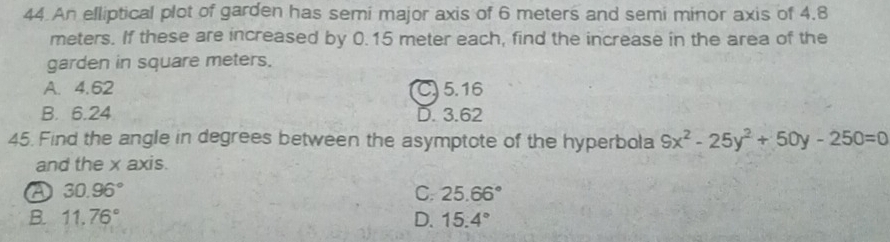 An elliptical plot of garden has semi major axis of 6 meters and semi minor axis of 4.8
meters. If these are increased by 0.15 meter each, find the increase in the area of the
garden in square meters.
A. 4.62 C) 5.16
B. 6.24 D. 3.62
45. Find the angle in degrees between the asymptote of the hyperbola 9x^2-25y^2+50y-250=0
and the x axis.
30.96°
C. 25.66°
B. 11.76° D. 15.4°