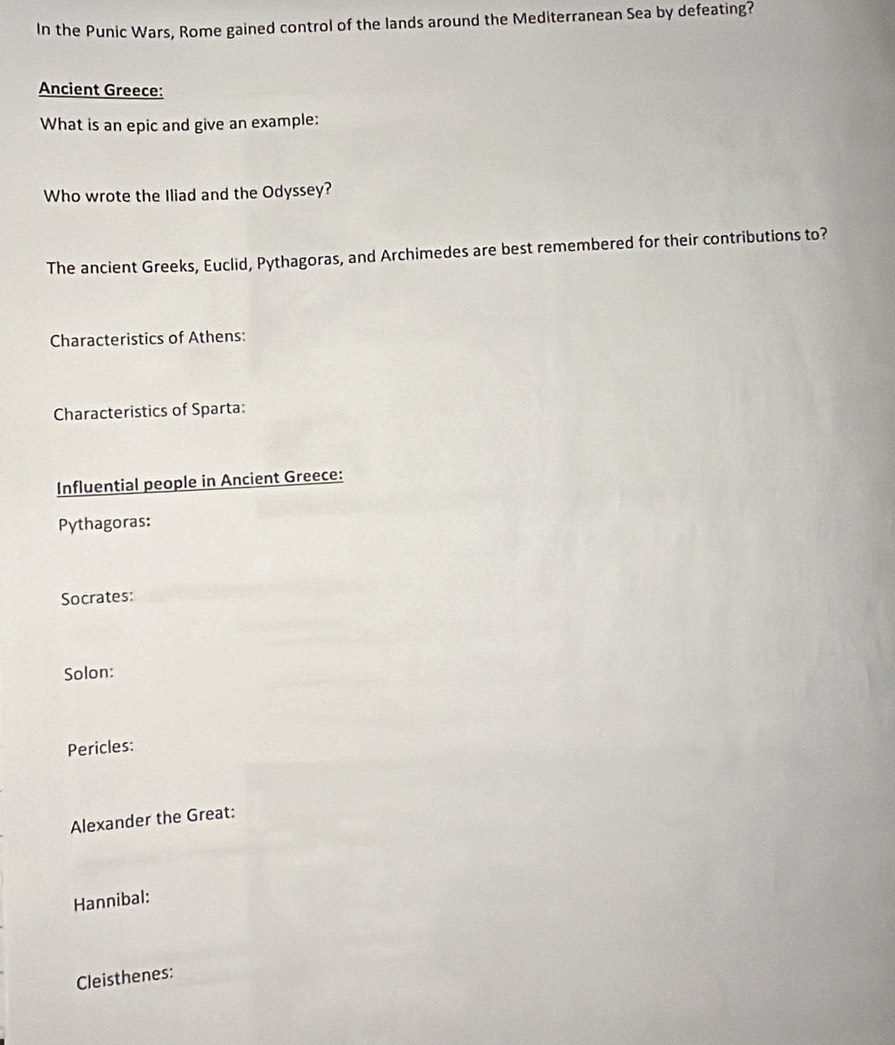 In the Punic Wars, Rome gained control of the lands around the Mediterranean Sea by defeating? 
Ancient Greece: 
What is an epic and give an example: 
Who wrote the Iliad and the Odyssey? 
The ancient Greeks, Euclid, Pythagoras, and Archimedes are best remembered for their contributions to? 
Characteristics of Athens: 
Characteristics of Sparta: 
Influential people in Ancient Greece: 
Pythagoras: 
Socrates: 
Solon: 
Pericles: 
Alexander the Great: 
Hannibal: 
Cleisthenes: