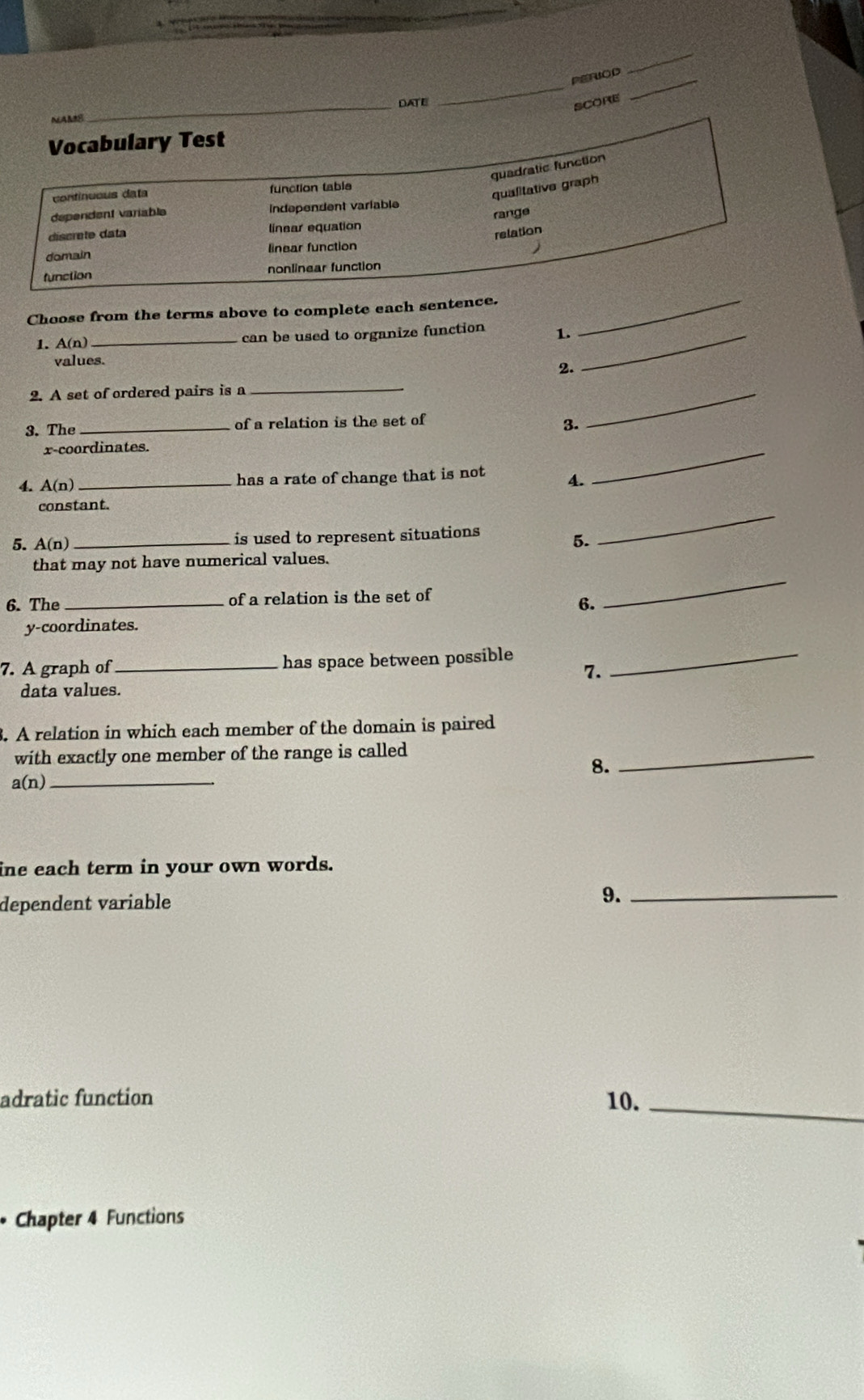 PERIOD
_
MAMS_ DATE
_
score
_
Vocabulary Test
quadratic function
continuous data function table
qualitative graph
dependent variable Independent variable
discrete data linear equation range
relation
domain linear function
function nonlinear function
Choose from the terms above to complete each sentence._
1. A(n) _can be used to organize function 1._
values.
2.
2. A set of ordered pairs is a
_
3. The _of a relation is the set of
3.
_
x-coordinates.
4. A(n) _has a rate of change that is not 4.
_
_
constant.
5. (r ) _is used to represent situations
5.
that may not have numerical values.
6. The _of a relation is the set of
6.
_
y-coordinates.
7. A graph of _has space between possible_
7.
data values.
3. A relation in which each member of the domain is paired
with exactly one member of the range is called
8.
_
_ a(n)
ine each term in your own words.
dependent variable
9._
adratic function 10._
Chapter 4 Functions