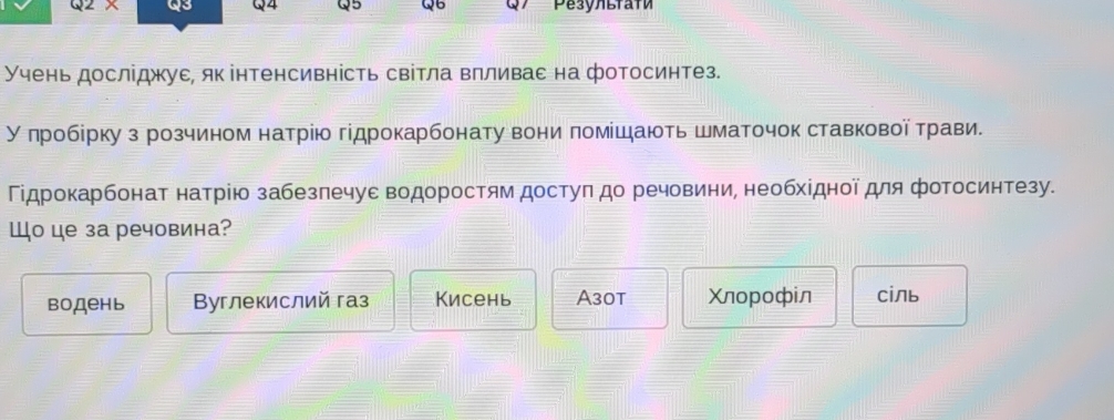 Q2* Q3 Q4 Q5 Q6 Pesyлlfafи
Учень досліджуε, якінтенсивність світла влливас на фотосинтез.
Уπробίрку з розчином натрію гідрокарбонату вони πомίшають шматочок ставкової τрави.
Γідрокарбонат натрію забезлечуε водоростям достуπ до речовини, необхίдної для фотосинтезу.
Шо це за речовина?
водень Byглекислий газ Кисень A30t Χлорофiл Cіль