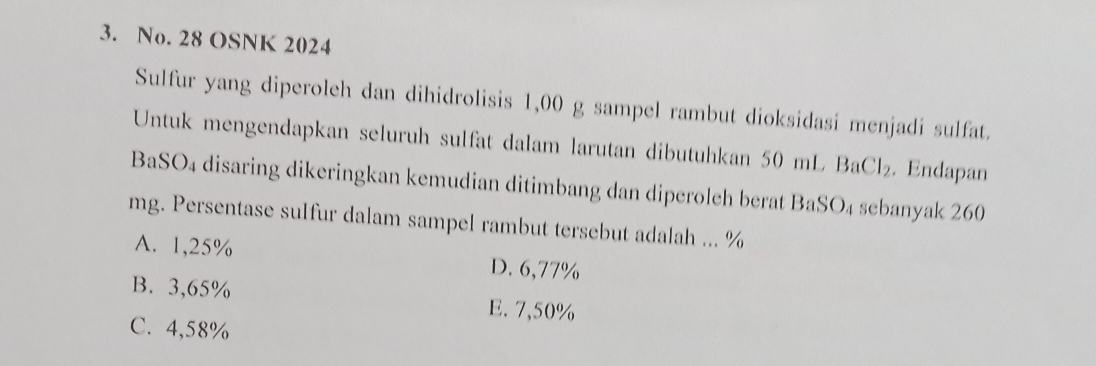 No. 28 OSNK 2024
Sulfur yang diperoleh dan dihidrolisis 1,00 g sampel rambut dioksidasi menjadi sulfat.
Untuk mengendapkan seluruh sulfat dalam larutan dibutuhkan 50 mL BaCl_2. Endapan
O_4 disaring dikeringkan kemudian ditimbang dan diperoleh berat BaSO₄ sebanyak 260
mg. Persentase sulfur dalam sampel rambut tersebut adalah ... %
A. 1,25% D. 6,77%
B. 3,65% E. 7,50%
C. 4,58%