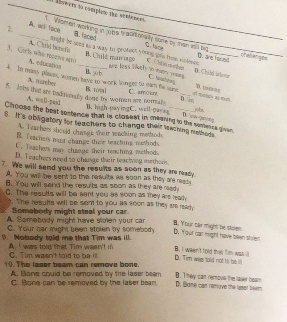 answers to complete the sentences.
2.
_A. will face B. faced
1. Women working in jobs traditionally done by men still big challenges
C. face
A. Child benefit
might be seen as a way to protect young girls from violence .
D. are faced
A. education
B. Child marriage C. Child mother D. Child labour
3. Girls who receive a(n) _are less likely to marry young C. teaching D. training
B. job
4. In many places, women have to work longer to earn the same
A. number
B. total C. amount
5. Jobs that are traditionally done by women are normally _jobs
of moncy as men.
A. well-paid
D. list
B. high-payingC. well-paying
D. low-paying
Choose the best sentence that is closest in meaning to the sentence given.
6. It's obligatory for teachers to change their teaching methods.
A. Teachers should change their teaching methods
B. Teachers must change their teaching methods.
C. Teachers may change their teaching methods
D. Teachers need to change their teaching methods.
7. We will send you the results as soon as they are ready.
A. You will be sent to the results as soon as they are ready.
B. You will send the results as soon as they are ready
C. The results will be sent you as soon as they are ready
. The results will be sent to you as soon as they are ready
Somebody might steal your car.
A. Somebody might have stolen your car B. Your car might be stolen.
C. Your car might been stolen by somebody. D. Your car might have been stolen
9. Nobody told me that Tim was ill.
A. I was told that Tim wasn't ill.
B, I wasn't told that Tim was ill.
C. Tim wasn't told to be ill
D. Tim was told not to be ill.
10.The laser beam can remove bone.
A. Bone could be removed by the laser beam B. They can remove the laser beam
C. Bone can be removed by the laser beam D. Bone can remove the laser beam