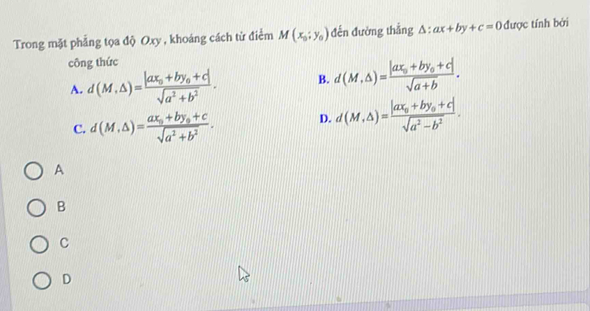 Trong mặt phẳng tọa độ Oxy , khoáng cách từ điểm M(x_0;y_0) đến đường thẳng △ :ax+by+c=0 được tính bởi
công thức
A. d(M,△ )=frac |ax_0+by_0+c|sqrt(a^2+b^2).
B. d(M,△ )=frac |ax_0+by_0+c|sqrt(a+b).
C. d(M,△ )=frac ax_0+by_0+csqrt(a^2+b^2).
D. d(M,△ )=frac |ax_0+by_0+c|sqrt(a^2-b^2). 
A
B
C
D