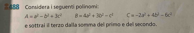 488 Considera i seguenti polinomi:
A=a^2-b^2+3c^2 B=4a^2+3b^2-c^2 C=-2a^2+4b^2-6c^2
e sottrai il terzo dalla somma del primo e del secondo.