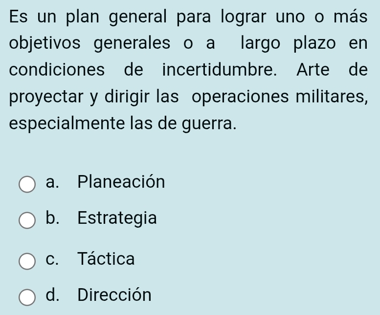 Es un plan general para lograr uno o más
objetivos generales o a largo plazo en
condiciones de incertidumbre. Arte de
proyectar y dirigir las operaciones militares,
especialmente las de guerra.
a. Planeación
b. Estrategia
c. Táctica
d. Dirección