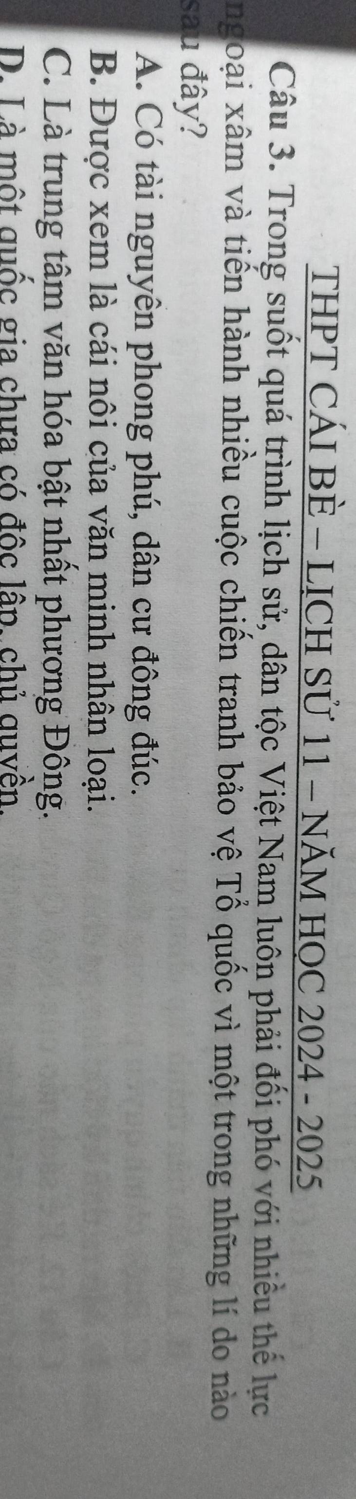 THPT CÁI BÈ - LỊCH Sử 11 - NĂM HỌC 2024 - 2025
Câu 3. Trong suốt quá trình lịch sử, dân tộc Việt Nam luôn phải đối phó với nhiều thế lực
ngoại xâm và tiến hành nhiều cuộc chiến tranh bảo vệ Tổ quốc vì một trong những lí do nào
sau đây?
A. Có tài nguyên phong phú, dân cư đông đúc.
B. Được xem là cái nôi của văn minh nhân loại.
C. Là trung tâm văn hóa bật nhất phương Đông.
D. Là một quốc gia chưa có độc lâp. chủ quvền.