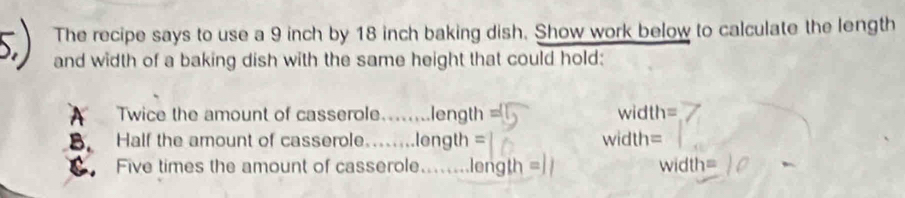 The recipe says to use a 9 inch by 18 inch baking dish. Show work below to calculate the length 
and width of a baking dish with the same height that could hold: 
A Twice the amount of casserole. …… length= width=
B. Half the amount of casserole....... length= width=
C. Five times the amount of casserole........ length = width □