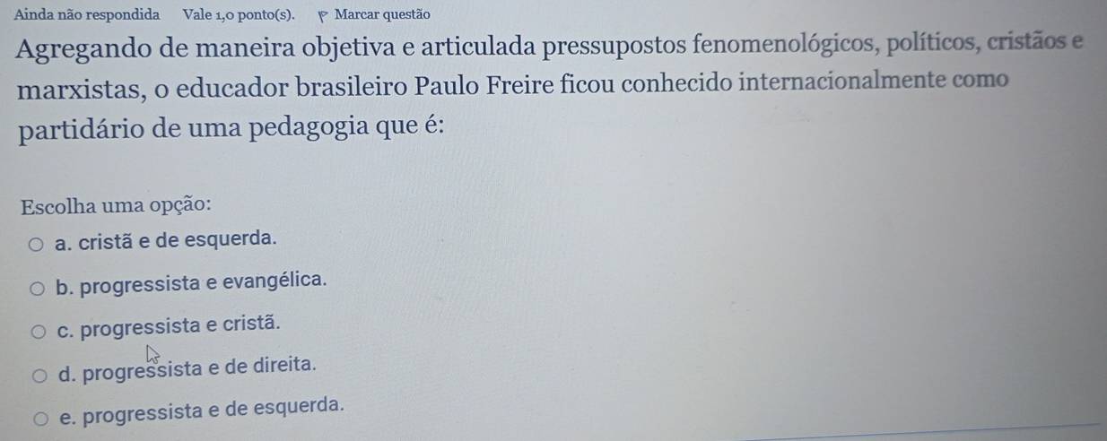 Ainda não respondida Vale 1,0 ponto(s). Marcar questão
Agregando de maneira objetiva e articulada pressupostos fenomenológicos, políticos, cristãos e
marxistas, o educador brasileiro Paulo Freire ficou conhecido internacionalmente como
partidário de uma pedagogia que é:
Escolha uma opção:
a. cristã e de esquerda.
b. progressista e evangélica.
c. progressista e cristã.
d. progressista e de direita.
e. progressista e de esquerda.