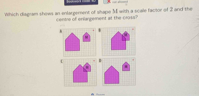 Bookwork code: 4D not allowed 
Which diagram shows an enlargement of shape M with a scale factor of 2 and the 
centre of enlargement at the cross? 
7aam