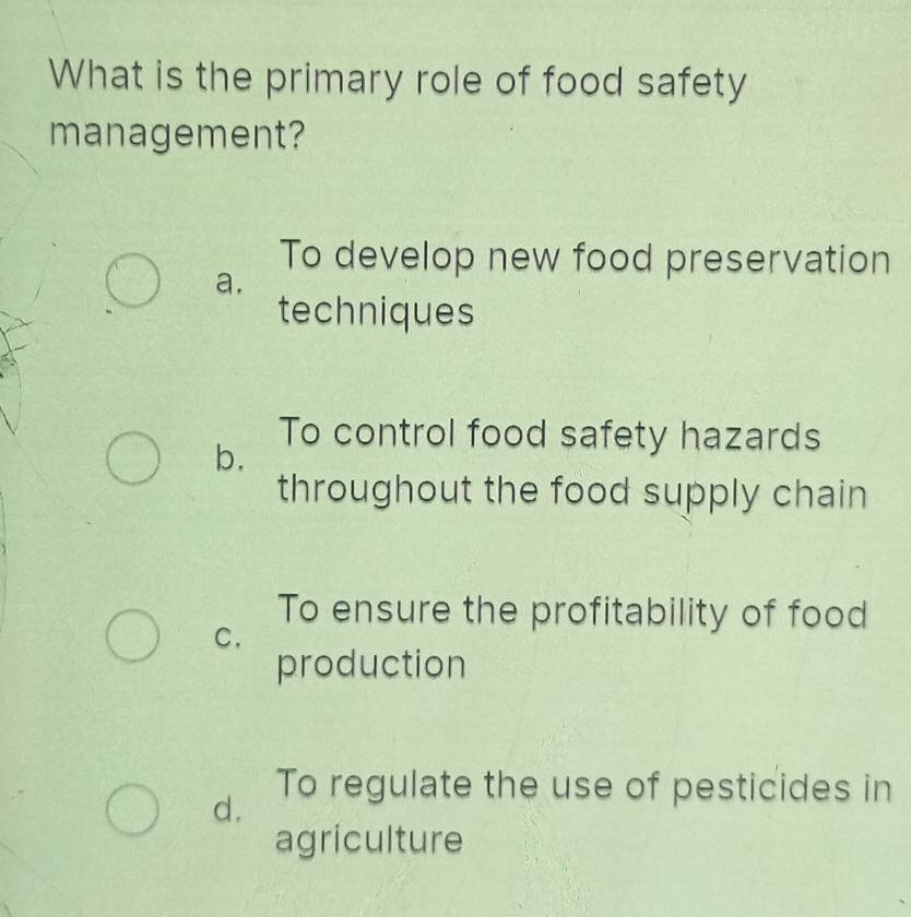 What is the primary role of food safety
management?
To develop new food preservation
a.
techniques
To control food safety hazards
b.
throughout the food supply chain
To ensure the profitability of food
C.
production
d.
To regulate the use of pesticides in
agriculture