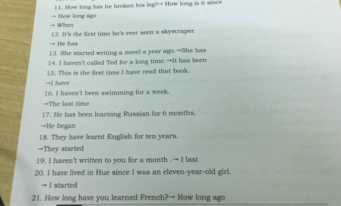 How long has he broken his leg?→ How long is it since
How long ago
→ When
12. It's the first time he's ever seen a skyscraper.
He has
13. She started writing a novel a year ago.→She has
14. I haven’t called Ted for a long time. →It has been
15. This is the first time I have read that book.
→I have
16. I haven't been swimming for a week.
→The last time
17. He has been learning Russian for 6 months.
→He began
18. They have learnt English for ten years.
→They started
19. I haven't written to you for a month .→ I last
20. I have lived in Hue since I was an eleven-year-old girl.
→ I started
21. How long have you learned French?→ How long ago