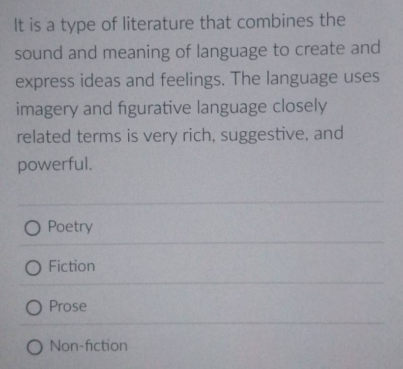 It is a type of literature that combines the
sound and meaning of language to create and
express ideas and feelings. The language uses
imagery and figurative language closely
related terms is very rich, suggestive, and
powerful.
Poetry
Fiction
Prose
Non-fiction