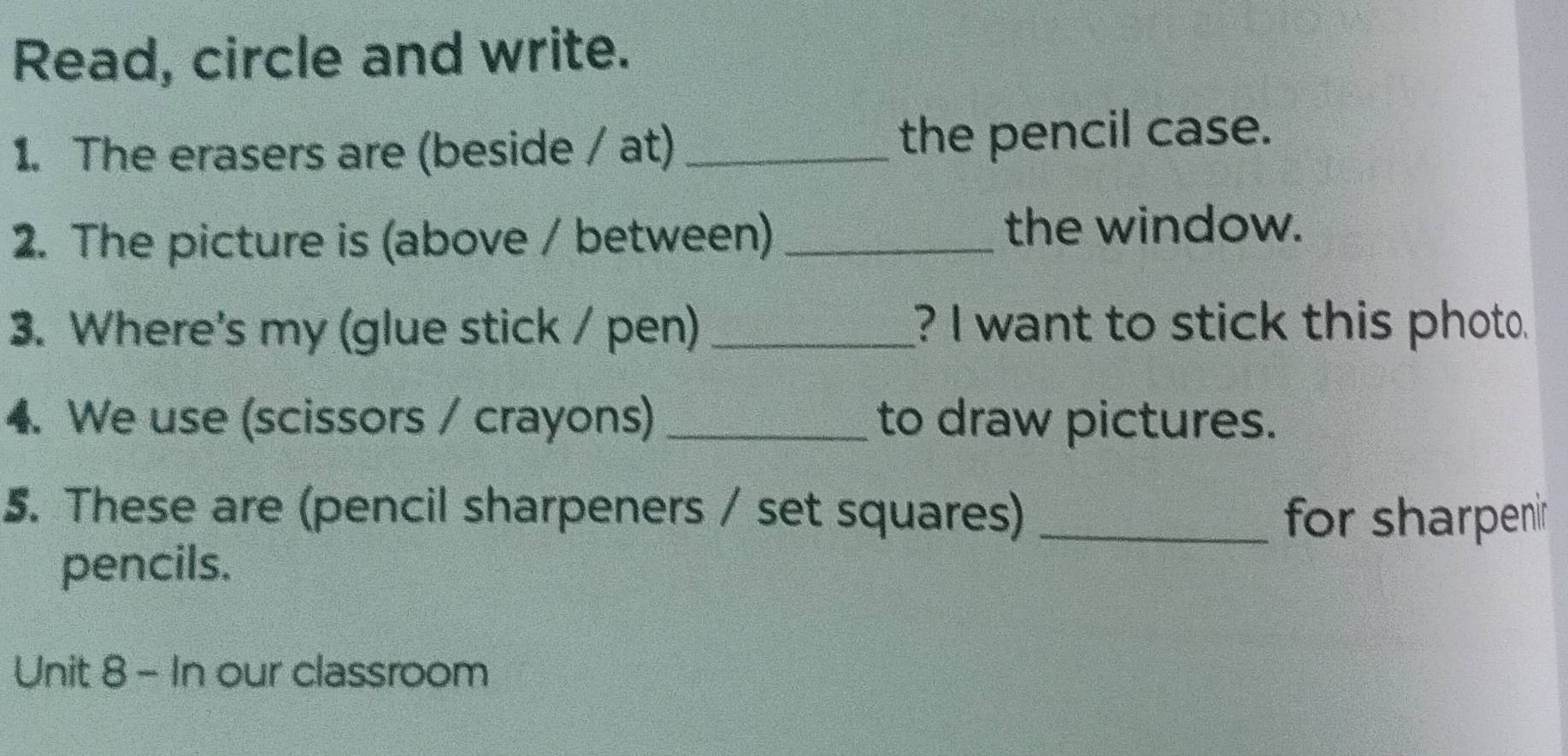 Read, circle and write. 
1. The erasers are (beside / at) _the pencil case. 
2. The picture is (above / between) _the window. 
3. Where's my (glue stick / pen) _? I want to stick this photo. 
4. We use (scissors / crayons) _to draw pictures. 
5. These are (pencil sharpeners / set squares)_ 
for sharpenir 
pencils. 
Unit 8 - In our classroom