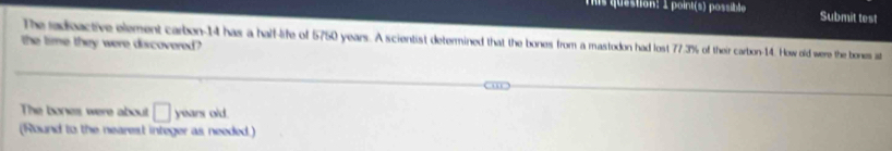 point(s) possible Submit test 
The radoactive element carbon- 14 has a half-life of 5750 years. A scientist determined that the bones from a mastodon had lost 77.3% of their carbon- 14. How old were the bonses st 
the time they were discovered? 
The bones were about □ years old. 
(Round to the nearest integer as needed.)