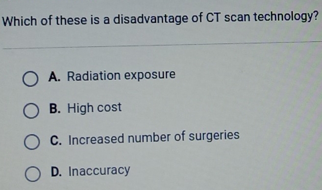 Which of these is a disadvantage of CT scan technology?
A. Radiation exposure
B. High cost
C. Increased number of surgeries
D. Inaccuracy