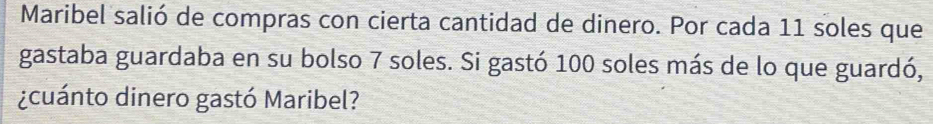 Maribel salió de compras con cierta cantidad de dinero. Por cada 11 soles que 
gastaba guardaba en su bolso 7 soles. Si gastó 100 soles más de lo que guardó, 
¿cuánto dinero gastó Maribel?