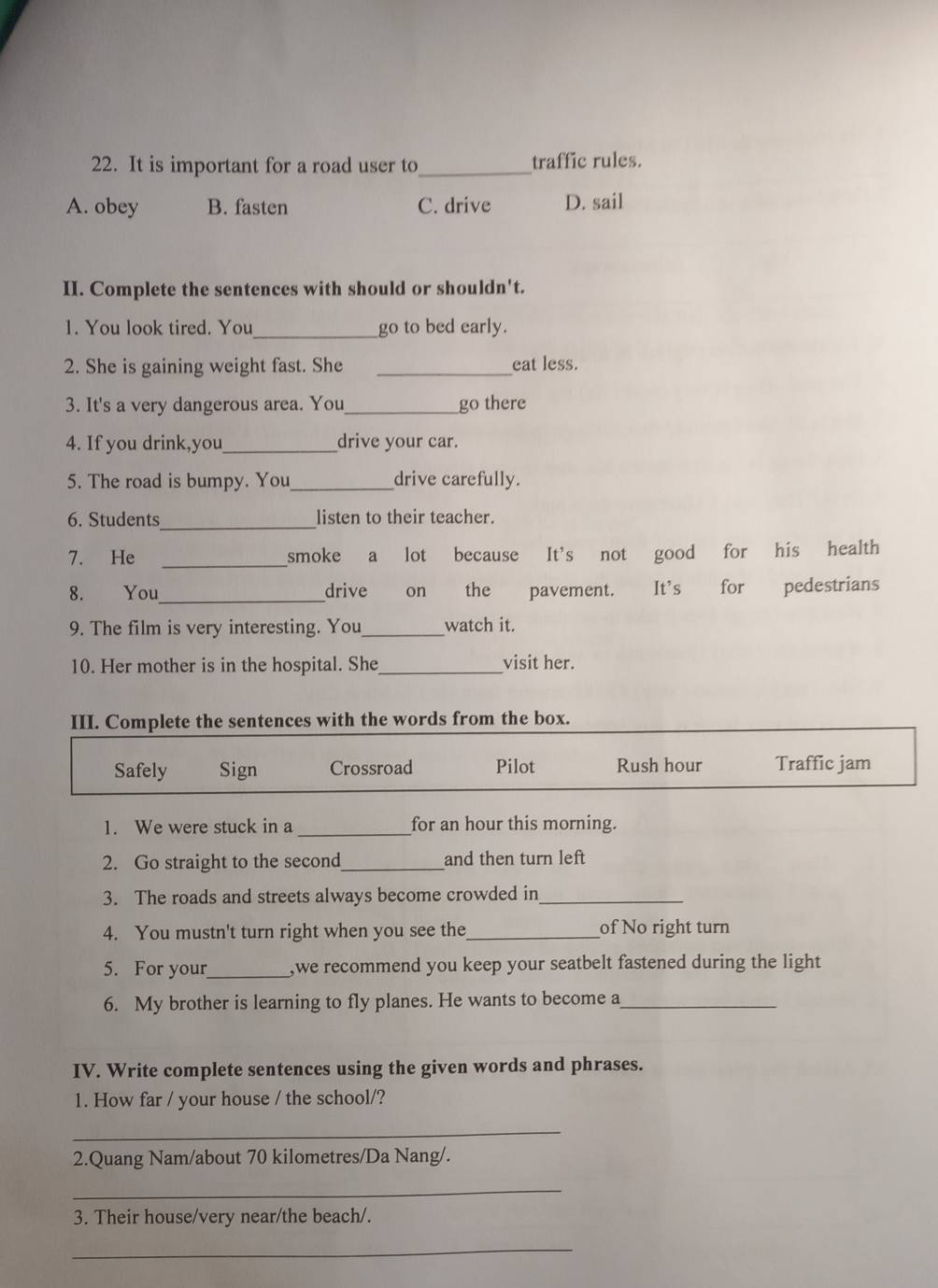It is important for a road user to_ traffic rules.
A. obey B. fasten C. drive D. sail
II. Complete the sentences with should or shouldn't.
1. You look tired. You_ go to bed early.
2. She is gaining weight fast. She _eat less.
3. It's a very dangerous area. You_ go there
4. If you drink,you_ drive your car.
5. The road is bumpy. You_ drive carefully.
6. Students_ listen to their teacher.
7. He _smoke a lot because It's not good for his health
8. You_ drive on the pavement. It's for pedestrians
9. The film is very interesting. You_ watch it.
10. Her mother is in the hospital. She _visit her.
III. Complete the sentences with the words from the box.
Safely Sign Crossroad Pilot Rush hour Traffic jam
1. We were stuck in a_ for an hour this morning.
2. Go straight to the second_ and then turn left
3. The roads and streets always become crowded in_
4. You mustn't turn right when you see the_ of No right turn
5. For your_ ,we recommend you keep your seatbelt fastened during the light
6. My brother is learning to fly planes. He wants to become a_
IV. Write complete sentences using the given words and phrases.
1. How far / your house / the school/?
_
2.Quang Nam/about 70 kilometres /Da Nang/.
_
3. Their house/very near/the beach/.
_
