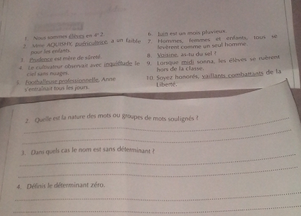 Nous samvnes élèves en 4°2 6. Juin est un mois pluvieux. 
2. Mme AQUISHY puéricultrice, a un faible 7. Hommes, femmes et enfants, tous se 
pour les enfants. levèrent comme un seul homme. 
1 Prudence est mère de sûreté. 8. Voisine, as-tu du sel ? 
4. Le cultivateur observait avec inquiétude le 9. Lorsque midi sonna, les élèves se ruèrent 
hors de la classe. 
5. Foothalleuse professionnelle, Anne 10. Soyez honorés, vaillants combattants de la 
s'entraînait tous les jours. Liberté, 
_2. Quelle est la nature des mots ou groupes de mots soulignés ? 
_ 
_ 
3. Dans quels cas le nom est sans déterminant ? 
_ 
_ 
4. Définis le déterminant zéro. 
_