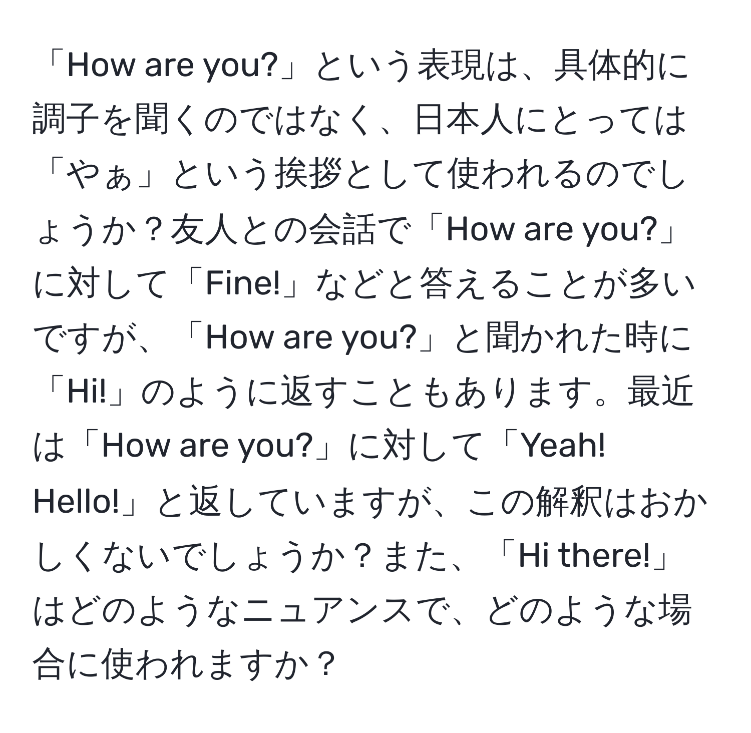 「How are you?」という表現は、具体的に調子を聞くのではなく、日本人にとっては「やぁ」という挨拶として使われるのでしょうか？友人との会話で「How are you?」に対して「Fine!」などと答えることが多いですが、「How are you?」と聞かれた時に「Hi!」のように返すこともあります。最近は「How are you?」に対して「Yeah! Hello!」と返していますが、この解釈はおかしくないでしょうか？また、「Hi there!」はどのようなニュアンスで、どのような場合に使われますか？