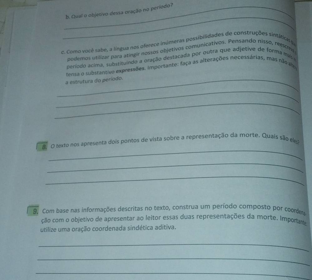 Qual o objetivo dessa oração no período? 
_ 
c. Como você sabe, a língua nos oferece inúmeras possibilidades de construções sintáticas d 
podemos utilizar para atíngir nossos objetivos comunicativos. Pensando nisso, reescrev 
período acima, substituindo a oração destacada por outra que adjetive de forma mais 
tensa o substantivo expressões. Importante: faça as alterações necessárias, mas não altem 
_a estrutura do período. 
_ 
_ 
_ 
8ã O texto nos apresenta dois pontos de vista sobre a representação da morte. Quais são eles? 
_ 
_ 
9. Com base nas informações descritas no texto, construa um período composto por coordena 
ção com o objetivo de apresentar ao leitor essas duas representações da morte. Importantes 
utilize uma oração coordenada sindética aditiva. 
_ 
_ 
_