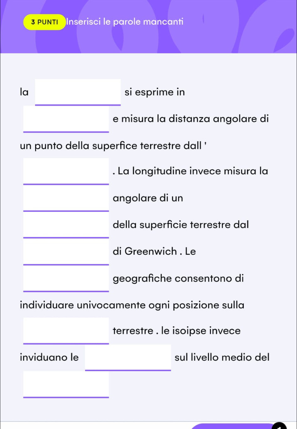 PUNTI Inserisci le parole mancanti 
□ 
la si esprime in
□ 
□ ,□ )
e misura la distanza angolare di 
un punto della superfice terrestre dall '
□ . La longitudine invece misura la 
angolare di un 
della superficie terrestre dal 
di Greenwich . Le 
geografiche consentono di 
individuare univocamente ogni posizione sulla 
terrestre . le isoipse invece 
inviduano le sul livello medio del