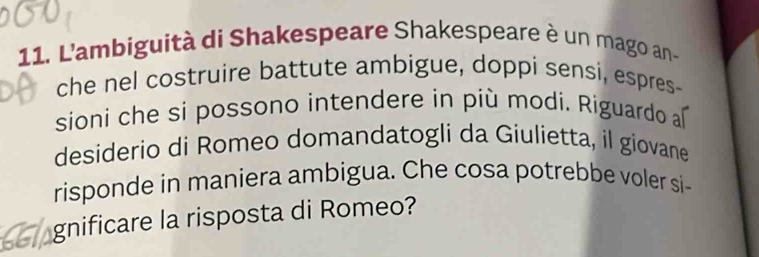 L'ambiguità di Shakespeare Shakespeare è un mago an- 
che nel costruire battute ambigue, doppi sensi, espres- 
sioni che si possono intendere in più modi. Riguardo a 
desiderio di Romeo domandatogli da Giulietta, il giovane 
risponde in maniera ambigua. Che cosa potrebbe voler si- 
gnificare la risposta di Romeo?