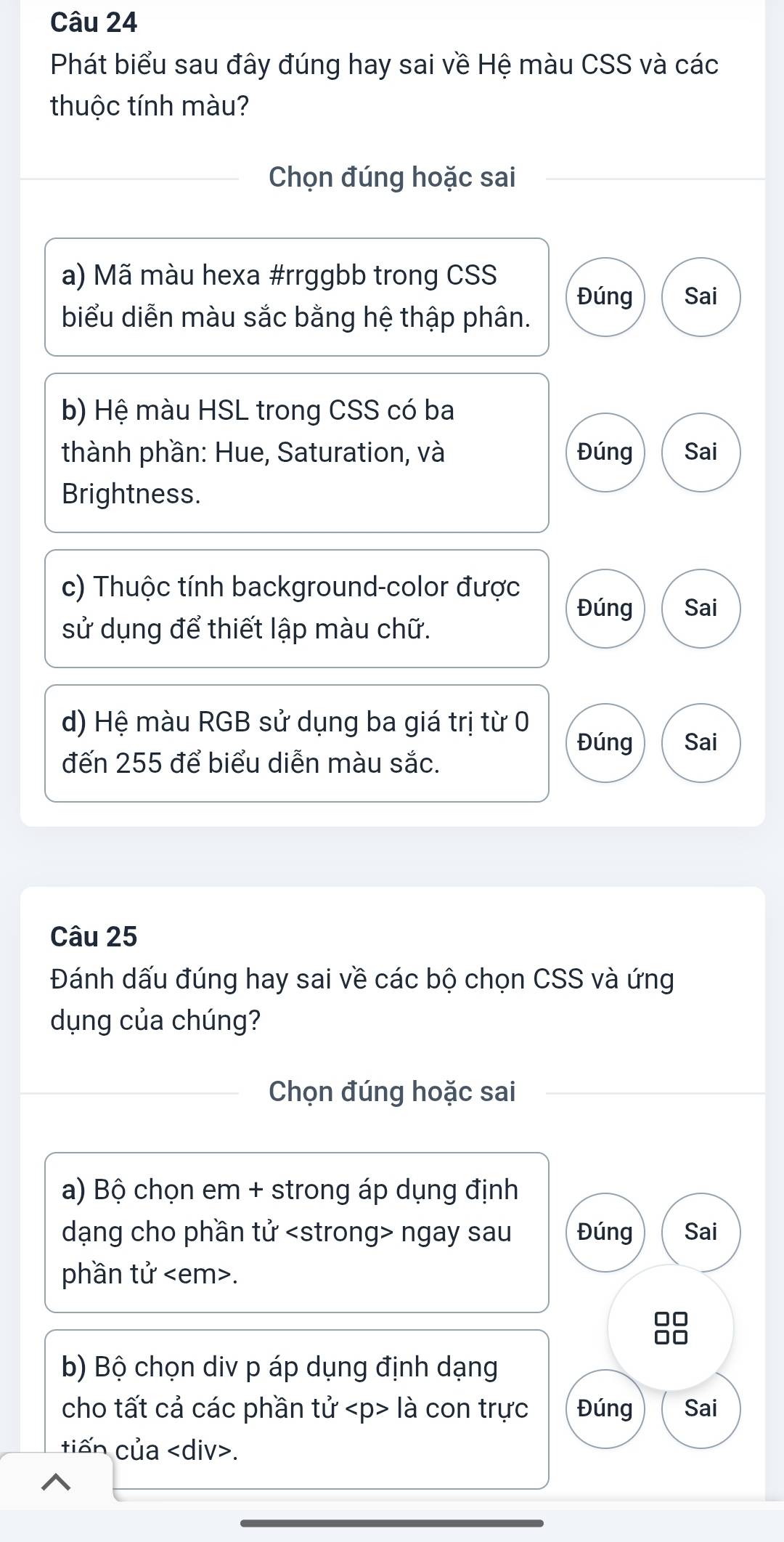 Phát biểu sau đây đúng hay sai về Hệ màu CSS và các
thuộc tính màu?
Chọn đúng hoặc sai
a) Mã màu hexa #rrggbb trong CSS
Đúng Sai
biểu diễn màu sắc bằng hệ thập phân.
b) Hệ màu HSL trong CSS có ba
thành phần: Hue, Saturation, và Đúng Sai
Brightness.
c) Thuộc tính background-color được
Đúng Sai
sử dụng để thiết lập màu chữ.
d) Hệ màu RGB sử dụng ba giá trị từ 0
Đúng Sai
đến 255 để biểu diễn màu sắc.
Câu 25
Đánh dấu đúng hay sai về các bộ chọn CSS và ứng
dụng của chúng?
Chọn đúng hoặc sai
a) Bộ chọn em + strong áp dụng định
dạng cho phần tử ngay sau Đúng Sai
phần tử.
□□
b) Bộ chọn div p áp dụng định dạng
cho tất cả các phần tử là con trực Đúng Sai
tiến của.