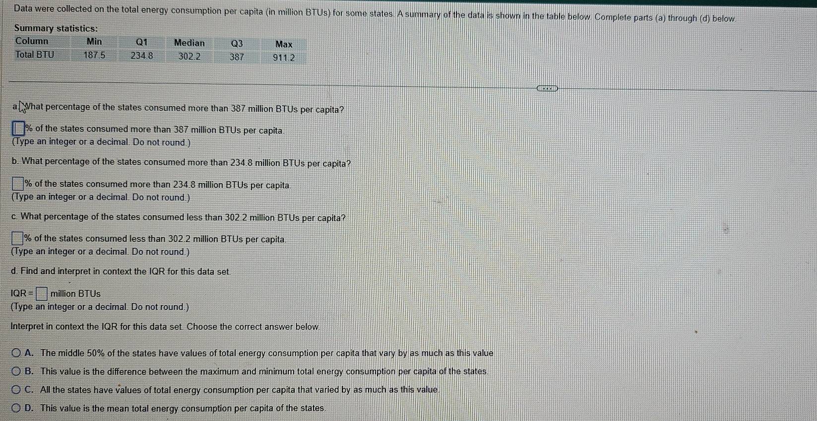 Data were collected on the total energy consumption per capita (in million BTUs) for some states. A summary of the data is shown in the table below. Complete parts (a) through (d) below.
a What percentage of the states consumed more than 387 million BTUs per capita?
% of the states consumed more than 387 million BTUs per capita
(Type an integer or a decimal. Do not round.)
b. What percentage of the states consumed more than 234.8 million BTUs per capita?
% of the states consumed more than 234.8 million BTUs per capita
(Type an integer or a decimal. Do not round.)
c. What percentage of the states consumed less than 302.2 million BTUs per capita?
% of the states consumed less than 302.2 million BTUs per capita
(Type an integer or a decimal. Do not round.)
d. Find and interpret in context the IQR for this data set.
IQR=□ million BTUs
(Type an integer or a decimal. Do not round.)
Interpret in context the IQR for this data set. Choose the correct answer below.
A. The middle 50% of the states have values of total energy consumption per capita that vary by as much as this value
B. This value is the difference between the maximum and minimum total energy consumption per capita of the states.
C. All the states have values of total energy consumption per capita that varied by as much as this value.
D. This value is the mean total energy consumption per capita of the states