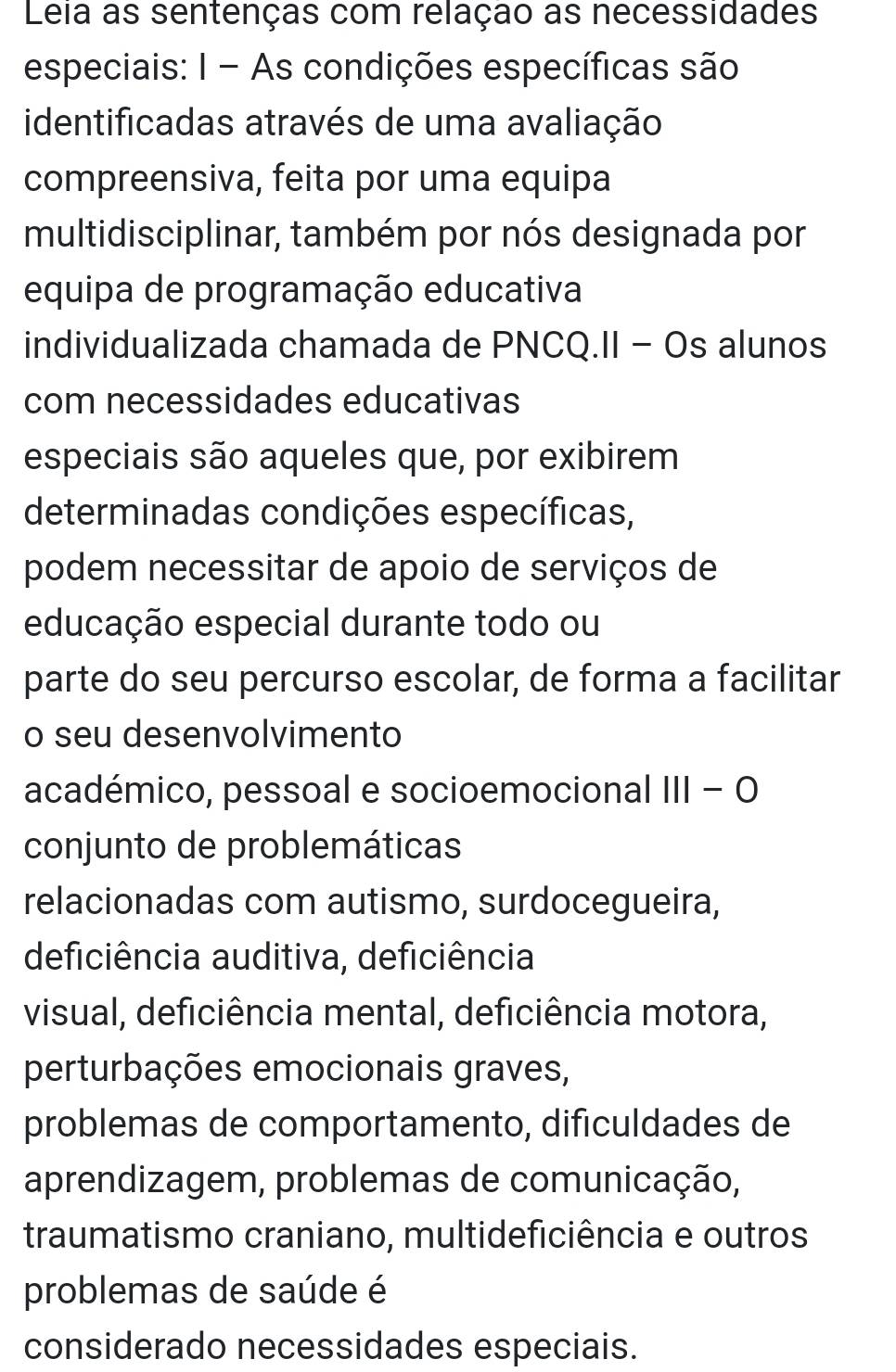 Leia as sentenças com relação as necessidades 
especiais: I - As condições específicas são 
identificadas através de uma avaliação 
compreensiva, feita por uma equipa 
multidisciplinar, também por nós designada por 
equipa de programação educativa 
individualizada chamada de PNCQ.II - Os alunos 
com necessidades educativas 
especiais são aqueles que, por exibirem 
determinadas condições específicas, 
podem necessitar de apoio de serviços de 
educação especial durante todo ou 
parte do seu percurso escolar, de forma a facilitar 
o seu desenvolvimento 
académico, pessoal e socioemocional III - O 
conjunto de problemáticas 
relacionadas com autismo, surdocegueira, 
deficiência auditiva, deficiência 
visual, deficiência mental, deficiência motora, 
perturbações emocionais graves, 
problemas de comportamento, dificuldades de 
aprendizagem, problemas de comunicação, 
traumatismo craniano, multideficiência e outros 
problemas de saúde é 
considerado necessidades especiais.