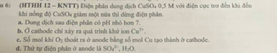 Su 6: (HTHH 12 - KNTT) Điện phân dung dịch CuSO₄ 0,5 M với điện cực trơ đến khi đến
khi nồng độ CuSO₄ giảm một nửa thì dừng điện phân.
a. Dung dịch sau điện phân cỏ pH nhỏ hơn 7.
b. Ở cathode chỉ xây ra quá trình khử ion Cu^(2+).
e. Số mol khí O_2 thoát ra ở anode bằng số mol Cu tạo thành ở cathode.
d. Thứ tự điện phân ở anode là SO_4^((2-), H_2)O.