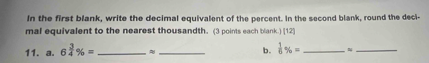 In the first blank, write the decimal equivalent of the percent. In the second blank, round the deci- 
mal equivalent to the nearest thousandth. (3 points each blank.) [12] 
11. a. 6 3/4 % = _ 
_≈ 
b.  1/6 % = _≈_