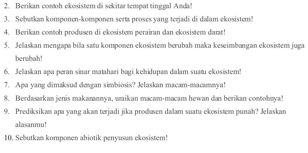 Berikan contoh ekosistem di sekitar tempat tinggal Anda! 
3. Sebutkan komponen-komponen serta proses yang terjadi di dalam ekosistem! 
4. Berikan contoh produsen di ekosistem perairan dan ekosistem darat! 
5. Jelaskan mengapa bila satu komponen ekosistem berubah maka keseimbangan ekosistem juga 
berubah! 
6. Jelaskan apa peran sinar matahari bagi kehidupan dalam suatu ekosistem! 
7. Apa yang dimaksud dengan simbiosis? Jelaskan macam-macamnya! 
8. Berdasarkan jenis makanannya, uraikan macam-macam hewan dan berikan contohnya! 
9. Prediksikan apa yang akan terjadi jika produsen dalam suatu ekosistem punah? Jelaskan 
alasanmu! 
10. Sebutkan komponen abiotik penyusun ekosistem!