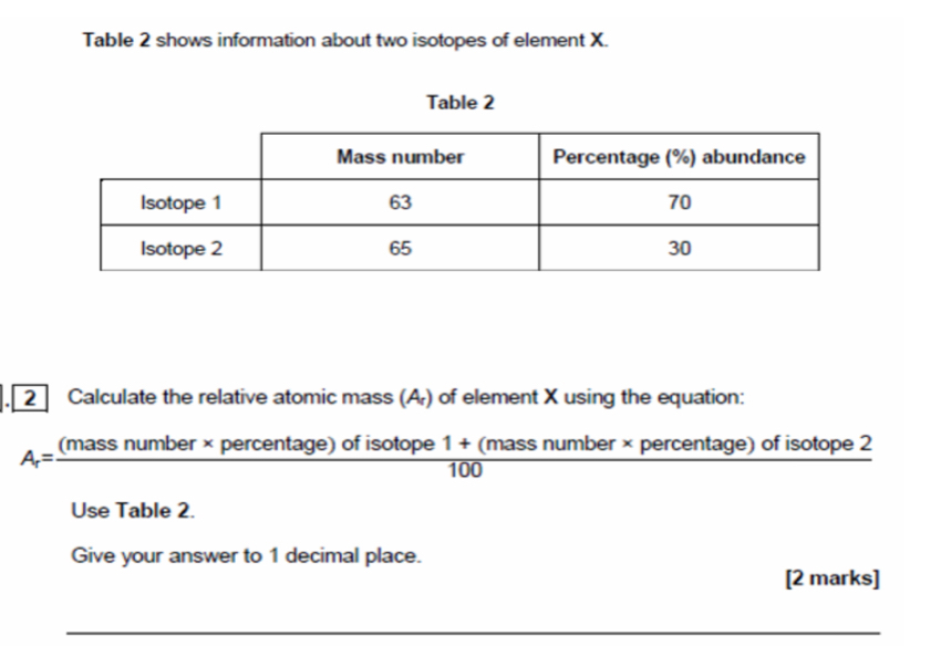 Table 2 shows information about two isotopes of element X. 
Table 2 
2 Calculate the relative atomic mass (A) of element X using the equation:
A_r=frac (massnumber* p ercentage) of isotope 1 + (mass number × percentage) of isotope 2
100
Use Table 2. 
Give your answer to 1 decimal place. 
[2 marks]