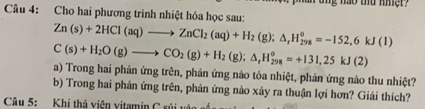 Cho hai phương trình nhiệt hóa học sau:
Zn(s)+2HCl(aq)to ZnCl_2(aq)+H_2(g);△ _rH_(298)^0=-152,6kJ(1)
C(s)+H_2O(g)to CO_2(g)+H_2(g);△ _rH_(298)^o=+131,25kJ(2)
a) Trong hai phản ứng trên, phản ứng nào tỏa nhiệt, phản ứng nào thu nhiệt? 
b) Trong hai phản ứng trên, phản ứng nào xảy ra thuận lợi hơn? Giải thích? 
Câu 5: Khi thả viện vịtamin C sủi vào