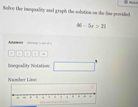 Watch 
Solve the inequality and graph the solution on the line provided.
46-5x>21
Answer Attempt 1 out of 2 
< > s 2 or 
Inequality Notation: □ 
Number Line: