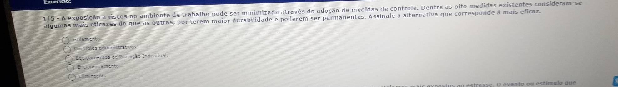 1/5 - A exposição a riscos no ambiente de trabalho pode ser minimizada através da adoção de medidas de controle. Dentre as oito medidas existentes consideram-se
algumas mais eficazes do que as outras, por terem maior durabilidade e poderem ser permanentes. Assinale a alternativa que corresponde à mais eficaz.
Isolamento.
Controles administrativos.
Equipamentos de Proteção Individual.
Enclausuramento.
Eliminação.
estresse. O evento ou estímulo que