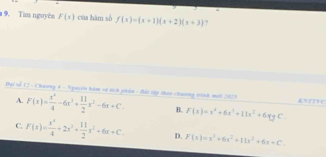 Tìm nguyên F(x) của hàm số f(x)=(x+1)(x+2)(x+3) ?
Đại số 12 - Chương 4 - Nguyên hàm và tích phân - Bài tập theo chương trình mới 2025 KNTTVC
A. F(x)= x^4/4 -6x^3+ 11/2 x^2-6x+C. B. F(x)=x^4+6x^3+11x^2+6x+C.
C. F(x)= x^4/4 +2x^3+ 11/2 x^2+6x+C.
D. F(x)=x^3+6x^2+11x^2+6x+C.