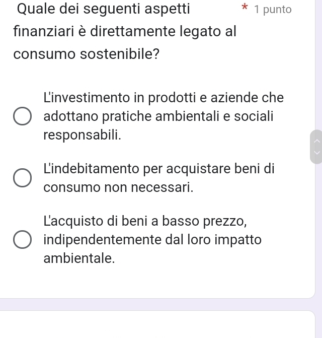 Quale dei seguenti aspetti * 1 punto
finanziari è direttamente legato al
consumo sostenibile?
Linvestimento in prodotti e aziende che
adottano pratiche ambientali e sociali
responsabili.
Lindebitamento per acquistare beni di
consumo non necessari.
Lacquisto di beni a basso prezzo,
indipendentemente dal loro impatto
ambientale.