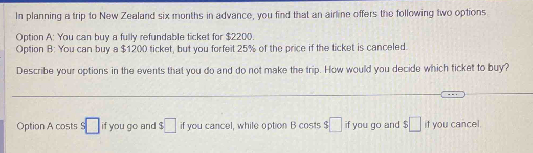 In planning a trip to New Zealand six months in advance, you find that an airline offers the following two options.
Option A: You can buy a fully refundable ticket for $2200.
Option B: You can buy a $1200 ticket, but you forfeit 25% of the price if the ticket is canceled.
Describe your options in the events that you do and do not make the trip. How would you decide which ticket to buy?
Option A costs $ □ if you go and $□ if you cancel, while option B costs $□ if you go and $□ if you cancel.