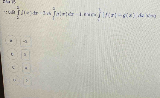 1: Biết ∈tlimits _2^3f(x)dx=3 và ∈tlimits _2^3g(x)dx=1. Khi đó ∈tlimits _2^3[f(x)+g(x)]dx bǎng
A -2.
B 3.
C 4.
D 2.