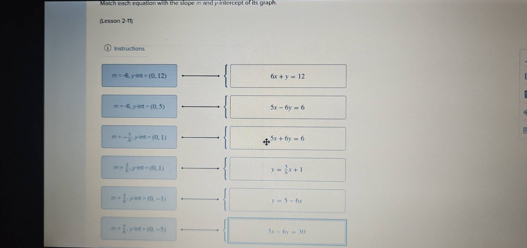 Match each equation with the slope m and y-intercept of its graph.
(Lesson 2-11)
Instructions
m=-6, y-int=(0,12)
6x+y=12
m=-6, y-int=(0,5)
5x-6y=6
m=- 5/6 , y-int=(0,1)
5x+6y=6
m= 5/6 , y-int=(0,1)
y= 5/6 x+1
m= 5/6 , y-int=(0,-1)
y=5-6x
m= 5/6 , y-int=(0,-5)
5x-6y=30