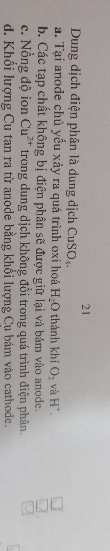 Dung dịch điện phân là dung dịch CuSO_4.
a. Tại anode chủ yếu xảy ra quá trình oxi hoá H_2O thành khí O_2 và H^+.
b. Các tạp chất không bị điện phân sẽ được giữ lại và bám vào anode.
c. Nồng độ ion Cu^(2+) trong dung dịch không đổi trong quá trình điện phân.
d. Khối lượng Cu tan ra từ anode bằng khối lượng Cu bám vào cathode.