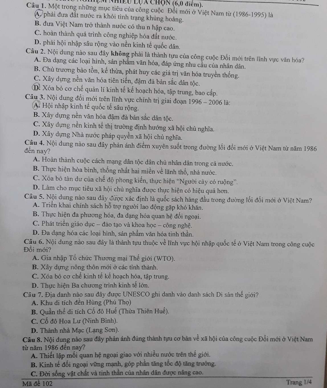 MẹM Nhiều LỤa ChQn (6,0 điểm).
Câu 1. Một trong những mục tiêu của công cuộc Đổi mới ở Việt Nam từ (1986-1995) là
A phải đưa đất nước rà khỏi tình trạng khủng hoảng.
B. đưa Việt Nam trở thành nước có thu n hập cao.
C. hoàn thành quá trình công nghiệp hóa đất nước.
D. phải hội nhập sâu rộng vào nền kinh tế quốc dân.
Câu 2. Nội dung nào sau đây không phải là thành tựu của công cuộc Đổi mới trên lĩnh vực văn hóa?
A. Đa dạng các loại hình, sản phẩm văn hóa, đáp ứng nhu cầu của nhân dân.
B. Chủ trương bảo tồn, kế thừa, phát huy các giá trị văn hóa truyền thống.
C. Xây dựng nền văn hóa tiên tiến, đậm đà bản sắc dân tộc.
D. Xóa bỏ cơ chế quản lí kinh tế kế hoạch hóa, tập trung, bao cấp.
Câu 3. Nội dung đồi mới trên lĩnh vực chính trị giai đoạn 1996 - 2006 là:
A. Hội nhập kinh tế quốc tế sâu rộng.
B. Xây dựng nền văn hóa đậm đà bản sắc dân tộc.
C. Xây dựng nền kinh tế thị trường định hướng xã hội chủ nghĩa.
D. Xây dựng Nhà nước pháp quyền xã hội chủ nghĩa.
Câu 4. Nội dung nào sau đây phản ánh điểm xuyên suốt trong đường lối đổi mới ở Việt Nam từ năm 1986
đến nay?
A. Hoàn thành cuộc cách mạng dân tộc dân chủ nhân dân trong cả nước.
B. Thực hiện hòa bình, thống nhất hai miền về lãnh thổ, nhà nước.
C. Xóa bỏ tàn dư của chế độ phong kiến, thực hiện “Người cày có ruộng”.
D. Làm cho mục tiêu xã hội chủ nghĩa được thực hiện có hiệu quả hơn.
Câu 5. Nội dung nào sau đây được xác định là quốc sách hàng đầu trong đường lối đổi mới ở Việt Nam?
A. Triển khai chính sách hỗ trợ người lao động gặp khó khăn.
B. Thực hiện đa phương hóa, đa dạng hóa quan hệ đối ngoại.
C. Phát triển giáo dục - đào tạo và khoa học - công nghệ.
D. Đa dạng hóa các loại hình, sản phẩm văn hóa tinh thần.
Câu 6. Nội dung nào sau đây là thành tựu thuộc về lĩnh vực hội nhập quốc tế ở Việt Nam trong công cuộc
Đồi mới?
A. Gia nhập Tổ chức Thương mại Thế giới (WTO).
B. Xây dựng nông thôn mới ở các tỉnh thành.
C. Xóa bỏ cơ chế kinh tế kể hoạch hóa, tập trung.
D. Thực hiện Ba chương trình kinh tế lớn.
Câu 7. Địa danh nào sau đây được UNESCO ghi danh vào danh sách Di sản thế giới?
A. Khu di tích đền Hùng (Phú Thọ)
B. Quần thể di tích Cố đô Huế (Thừa Thiên Huế).
C. Cố đô Hoa Lư (Ninh Bình).
D. Thành nhà Mạc (Lạng Sơn).
Câu 8. Nội dung nào sau đây phản ánh đúng thành tựu cơ bản về xã hội của công cuộc Đổi mới ở Việt Nam
từ năm 1986 đến nay?
A. Thiết lập mối quan hệ ngoại giao với nhiều nước trên thế giới.
B. Kinh tế đối ngoại vững mạnh, góp phần tăng tốc độ tăng trưởng.
C. Đời sống vật chất và tinh thần của nhân dân được nâng cao.
Mã đề 102 Trang 1/4
