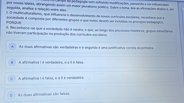 d0 campo da pedagogia vem sofrendo modificações, passando a ser influenciado
por novas ideias, abrangendo assim um maior pluralismo político. Sobre o tema, leia as afirmações abaixo e, em
seguida, analise a relação entre elas.
l. O multiculturalismo, que influencia o desenvolvimento de novos currículos escolares, reconhece que a
sociedade é composta por diferentes grupos e que todos devem ser incluídos no processo pedagógico.
PORQUE
II. Reconhece-se que a sociedade não é neutra, e que, ao longo dos processos históricos, grupos minoritários
não tiveram participação na produção dos currículos escolares.
A As duas afirmativas são verdadeiras e a segunda é uma justificativa correta da primeira.
B A afirmativa I é verdadeira, e a II é falsa.
C A afirmativa I é falsa, e a II é verdadeira.
D As duas afirmativas são falsas.