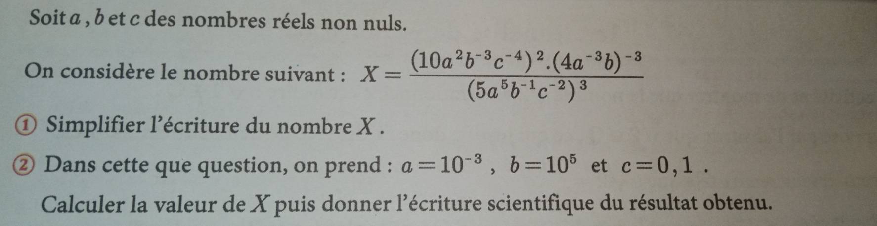 Soit a , b et c des nombres réels non nuls. 
On considère le nombre suivant : X=frac (10a^2b^(-3)c^(-4))^2.(4a^(-3)b)^-3(5a^5b^(-1)c^(-2))^3
① Simplifier l’écriture du nombre X. 
② Dans cette que question, on prend : a=10^(-3), b=10^5 et c=0,1. 
Calculer la valeur de X puis donner l'écriture scientifique du résultat obtenu.