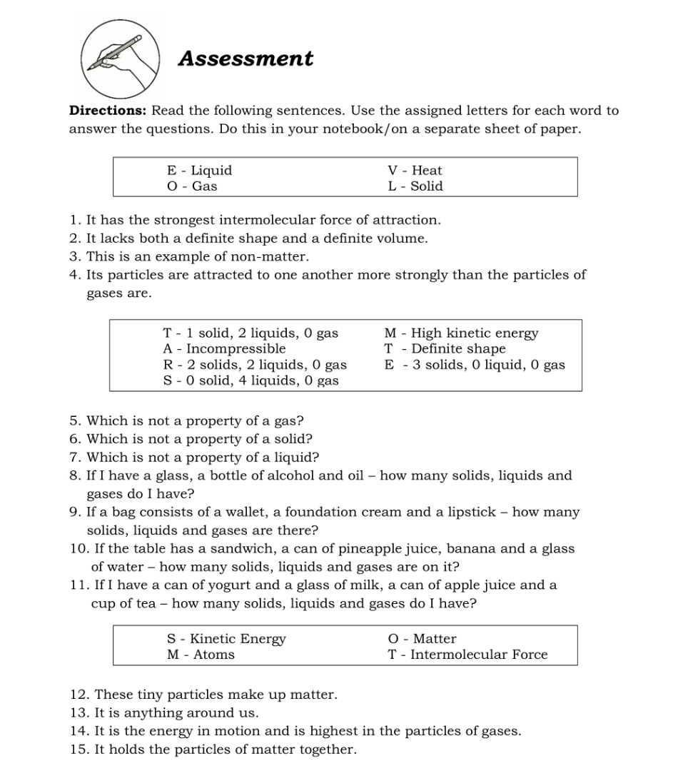 Assessment
Directions: Read the following sentences. Use the assigned letters for each word to
answer the questions. Do this in your notebook/on a separate sheet of paper.
E - Liquid V - Heat
O - Gas L - Solid
1. It has the strongest intermolecular force of attraction.
2. It lacks both a definite shape and a definite volume.
3. This is an example of non-matter.
4. Its particles are attracted to one another more strongly than the particles of
gases are.
T - 1 solid, 2 liquids, 0 gas M - High kinetic energy
A - Incompressible T - Definite shape
R - 2 solids, 2 liquids, 0 gas E - 3 solids, 0 liquid, 0 gas
S - 0 solid, 4 liquids, 0 gas
5. Which is not a property of a gas?
6. Which is not a property of a solid?
7. Which is not a property of a liquid?
8. If I have a glass, a bottle of alcohol and oil - how many solids, liquids and
gases do I have?
9. If a bag consists of a wallet, a foundation cream and a lipstick - how many
solids, liquids and gases are there?
10. If the table has a sandwich, a can of pineapple juice, banana and a glass
of water - how many solids, liquids and gases are on it?
11. If I have a can of yogurt and a glass of milk, a can of apple juice and a
cup of tea - how many solids, liquids and gases do I have?
S - Kinetic Energy O - Matter
M - Atoms T - Intermolecular Force
12. These tiny particles make up matter.
13. It is anything around us.
14. It is the energy in motion and is highest in the particles of gases.
15. It holds the particles of matter together.