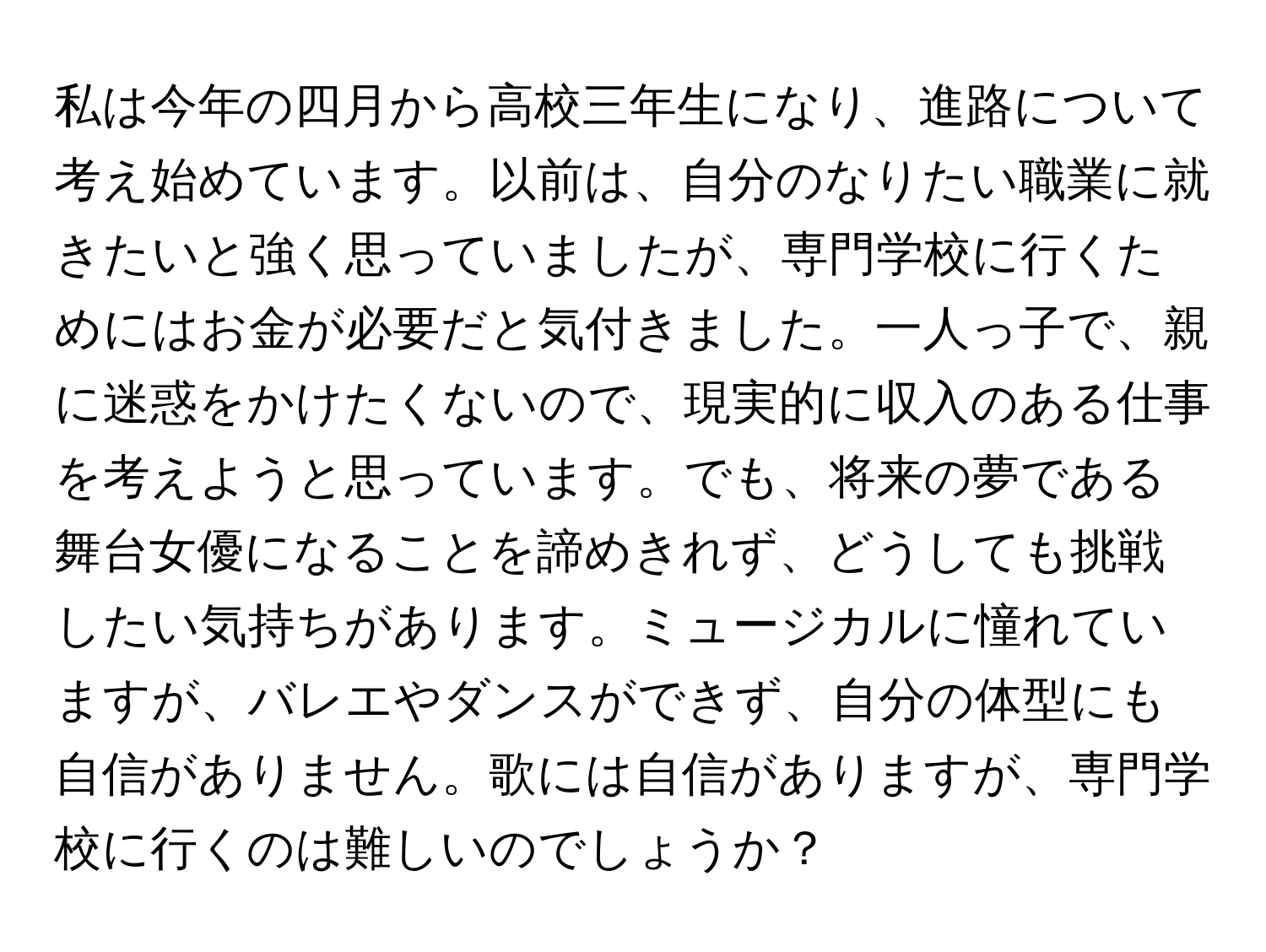 私は今年の四月から高校三年生になり、進路について考え始めています。以前は、自分のなりたい職業に就きたいと強く思っていましたが、専門学校に行くためにはお金が必要だと気付きました。一人っ子で、親に迷惑をかけたくないので、現実的に収入のある仕事を考えようと思っています。でも、将来の夢である舞台女優になることを諦めきれず、どうしても挑戦したい気持ちがあります。ミュージカルに憧れていますが、バレエやダンスができず、自分の体型にも自信がありません。歌には自信がありますが、専門学校に行くのは難しいのでしょうか？