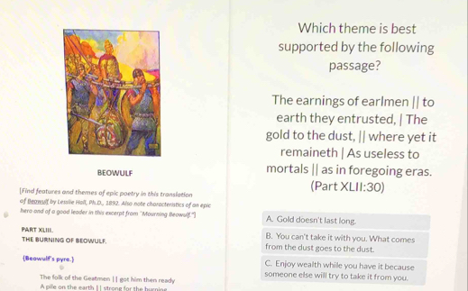 Which theme is best
supported by the following
passage?
The earnings of earlmen || to
earth they entrusted, | The
gold to the dust, || where yet it
remaineth | As useless to
BEOWULF mortals || as in foregoing eras.
(Part XL 11:30 
[Find features and themes of epic poetry in this translation
of Beawssf by Lesslie Holl, Ph.D., 1892. Also note characteristics of an epic
hero and of a good leader in this excerpt from "Mourning Bleowf.") A. Gold doesn't last long.
PART XLIII. B. You can't take it with you. What comes
THE BURNING OF BEOWULF. from the dust goes to the dust.
C. Enjoy wealth while you have it because
Beawulf's pyre. someone else will try to take it from you.
The folk of the Geatmen | | got him then ready
A pile on the earth | | strong for the burning